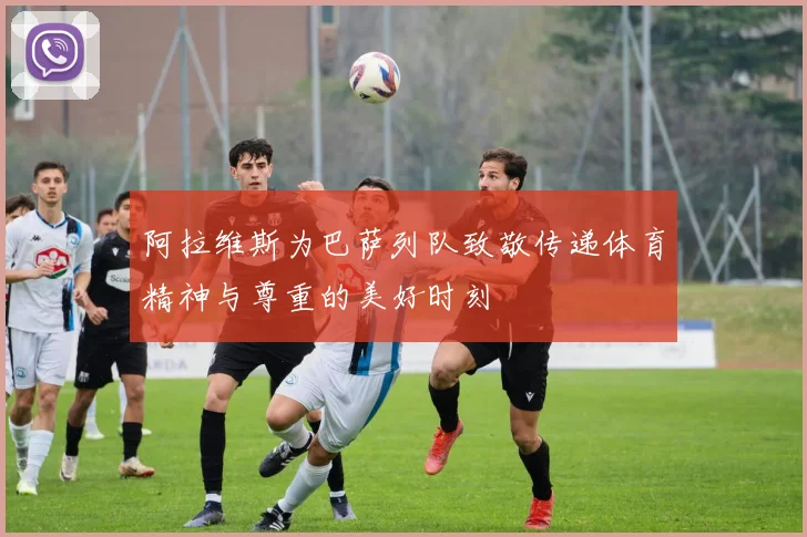 阿拉维斯为巴萨列队致敬传递体育精神与尊重的美好时刻