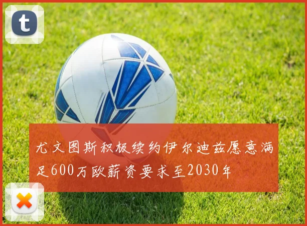 尤文图斯积极续约伊尔迪兹愿意满足600万欧薪资要求至2030年