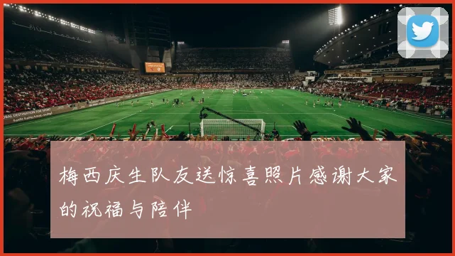 梅西庆生队友送惊喜照片感谢大家的祝福与陪伴