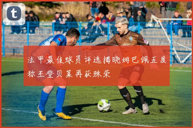 法甲最佳球员评选揭晓姆巴佩五度称王登贝莱再获殊荣