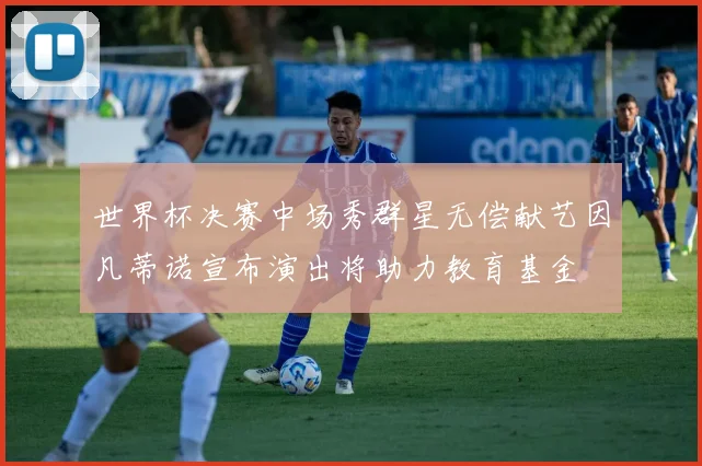 世界杯决赛中场秀群星无偿献艺因凡蒂诺宣布演出将助力教育基金