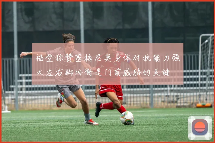 福登称赞塞梅尼奥身体对抗能力强大左右脚均衡是门前威胁的关键
