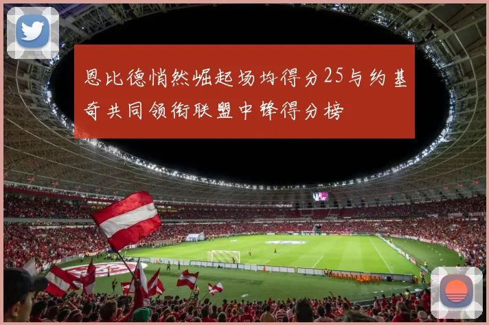 恩比德悄然崛起场均得分25与约基奇共同领衔联盟中锋得分榜
