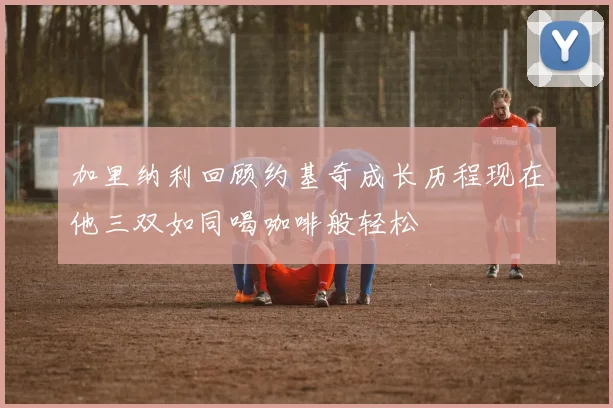 加里纳利回顾约基奇成长历程现在他三双如同喝咖啡般轻松