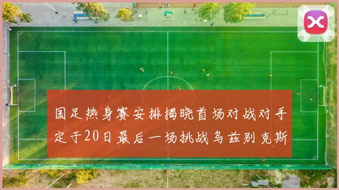 国足热身赛安排揭晓首场对战对手定于20日最后一场挑战乌兹别克斯坦