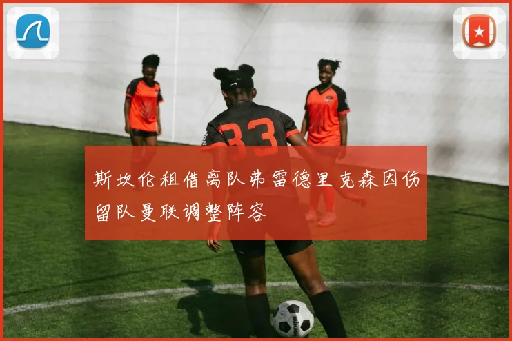 斯坎伦租借离队弗雷德里克森因伤留队曼联调整阵容