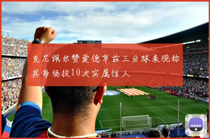 克尼佩尔赞爱德华兹三分球表现称其每场投10次实属惊人